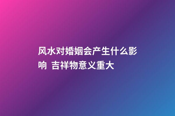 风水对婚姻会产生什么影响  吉祥物意义重大